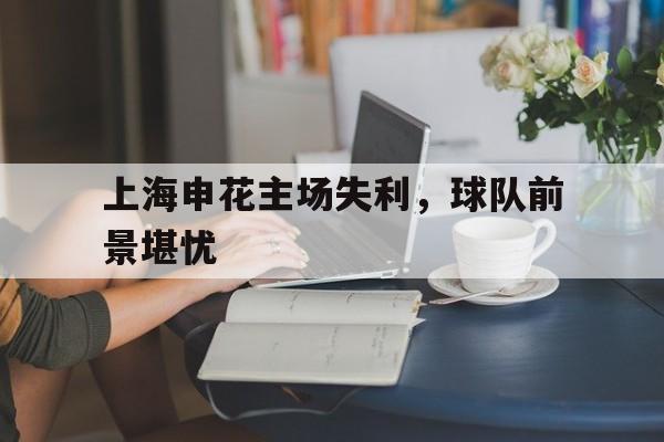 包含上海申花主场失利，球队前景堪忧的词条