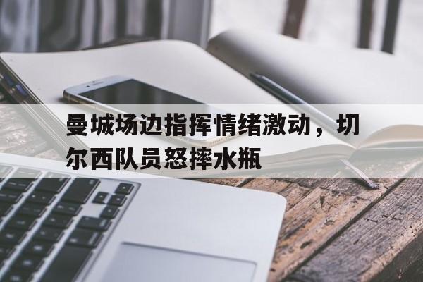 曼城场边指挥情绪激动，切尔西队员怒摔水瓶