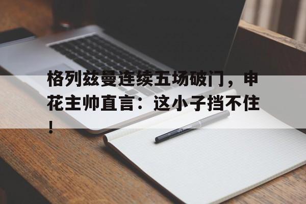 格列兹曼连续五场破门，申花主帅直言：这小子挡不住！格列兹曼辱华事件