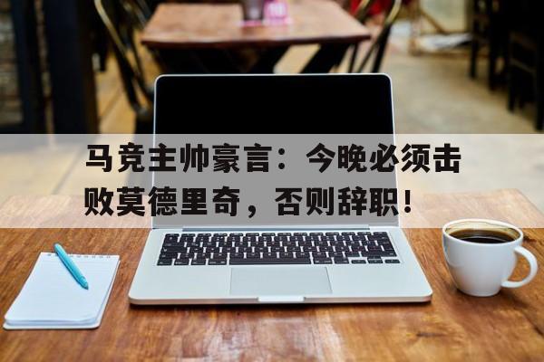 马竞主帅豪言：今晚必须击败莫德里奇，否则辞职！