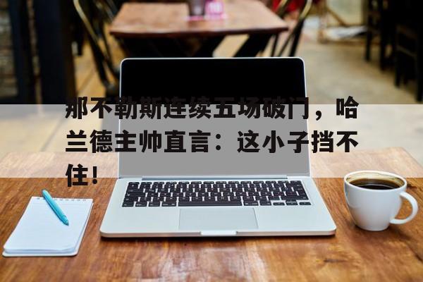 那不勒斯连续五场破门，哈兰德主帅直言：这小子挡不住！哈兰德领主纵横中文网